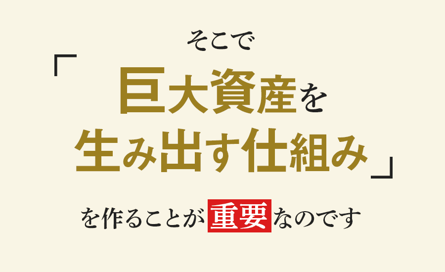 そこで「巨大資産を生み出す仕組み」を作ることが重要なのです